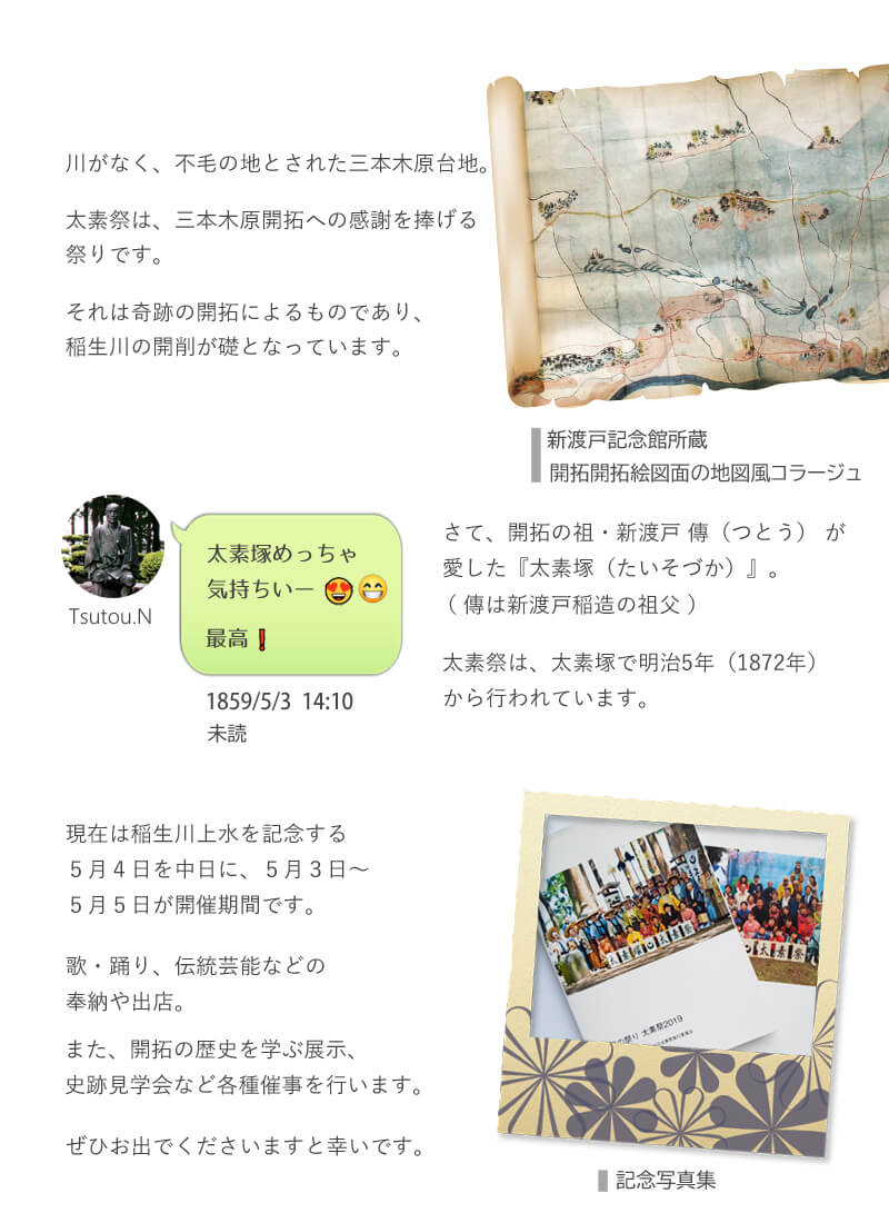 川がなく、不毛の地とされた三本木原台地。太素祭は、三本木原開拓への感謝を捧げる祭りです。それは奇跡の開拓によるものであり、稲生川の開削が礎となっています。さて、開拓の祖・新渡戸 傳（つとう） が愛した『太素塚（たいそづか）』。太素祭は、太素塚で明治5年（1872年）から行われています。現在は稲生川上水を記念する５月４日を中日に、５月３日～５月５日が開催期間です。歌・踊り、伝統芸能などの奉納や出店。また、開拓の歴史を学ぶ展示、史跡見学会など各種催事を行います。ぜひお出でくださいますと幸いです。